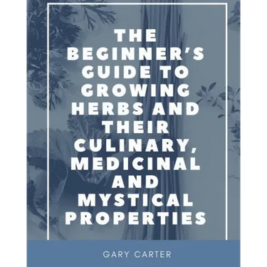 The Beginner's Guide to Growing Herbs and their Culinary, Medicinal and Mystical Properties