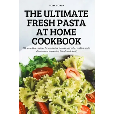 The Ultimate Fresh Pasta at Home Cookbook: 100 incredible recipes for mastering the age-old art of making pasta at home and impressing friends and fam
