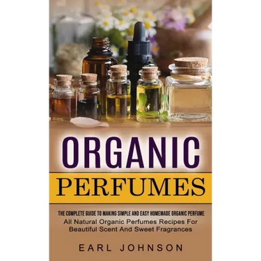 Organic Perfumes: The Complete Guide To Making Simple And Easy Homemade Organic Perfume (All Natural Organic Perfumes Recipes For Beautiful Scent And