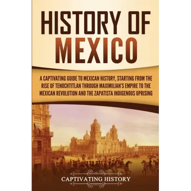 History of Mexico: A Captivating Guide to Mexican History, Starting from the Rise of Tenochtitlan through Maximilian's Empire to the Mexican Revolutio