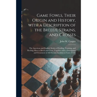 Game Fowls, Their Origin and History, With a Description of the Breeds, Strains, and Crosses: the American and English Modes of Feeding, Training, and