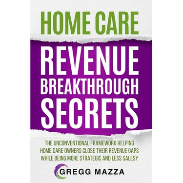 Home Care Revenue Breakthrough Secrets: The Unconventional Framework Helping Home Care Owners Close Their Revenue Gaps While Being More Strategic and