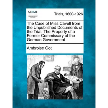 The Case of Miss Cavell from the Unpublished Documents of the Trial: The Property of a Former Commissary of the German Government