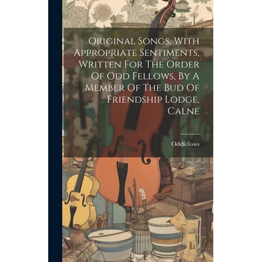 Original Songs, With Appropriate Sentiments, Written For The Order Of Odd Fellows, By A Member Of The Bud Of Friendship Lodge, Calne