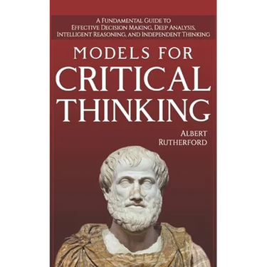 Models For Critical Thinking: A Fundamental Guide to Effective Decision Making, Deep Analysis, Intelligent Reasoning, and Independent Thinking