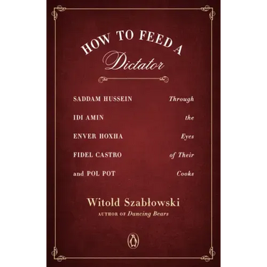 How to Feed a Dictator: Saddam Hussein, IDI Amin, Enver Hoxha, Fidel Castro, and Pol Pot Through the Eyes of Their Cooks