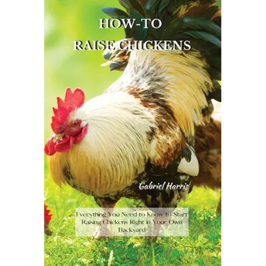 How-To Raise Chickens: Everything You Need to Know to Start Raising Chickens Right in Your Own Backyard