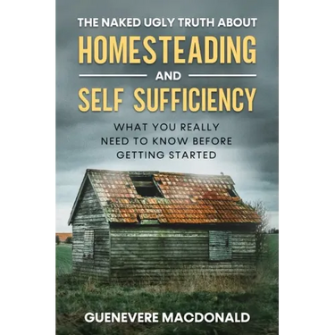 The Naked Ugly Truth about Homesteading and Self Sufficiency: Everything you "Really" need to know before getting started.