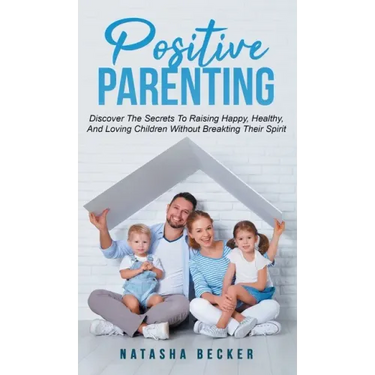 Positive Parenting: Discover The Secrets To Raising Happy, Healthy, And Loving Children Without Breaking Their Spirit