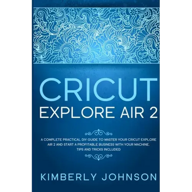 Cricut Explore Air 2: A Complete Practical DIY Guide to Master your Cricut Explore Air 2 and Start a Profitable Business with your Machine.