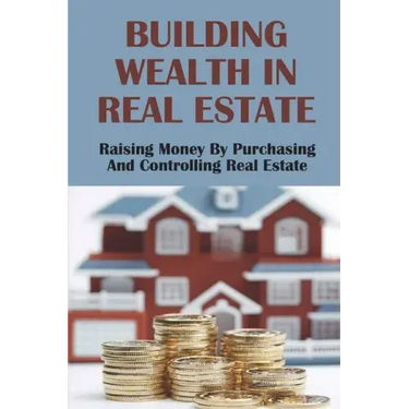 Building Wealth In Real Estate: Raising Money By Purchasing And Controlling Real Estate: How To Invest In Real Estate