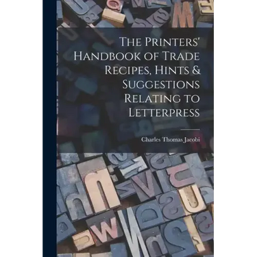 The Printers' Handbook of Trade Recipes, Hints & Suggestions Relating to Letterpress
