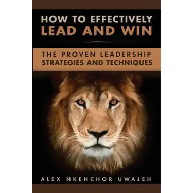 How to Effectively Lead and Win: The Proven Leadership Strategies and Techniques