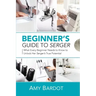 Beginner's Guide to Serger: What Every Beginner Needs to Know to Unlock Her Serger's True Potential