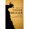 How to Think Bigger: Aim Higher, Get More Motivated, and Accomplish Big Things