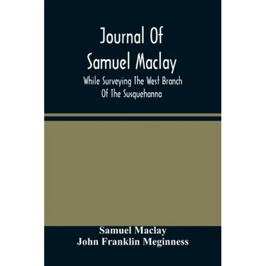 Journal Of Samuel Maclay, While Surveying The West Branch Of The Susquehanna, The Sinnemahoning And The Allegheny Rivers, In 1790