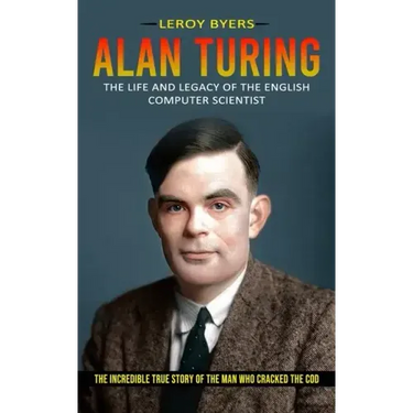 Alan Turing: The Life And Legacy Of The English Computer Scientist (The Incredible True Story Of The Man Who Cracked The Cod)