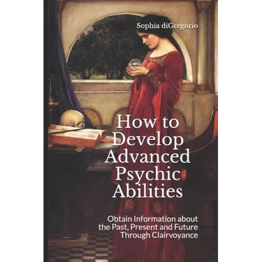 How to Develop Advanced Psychic Abilities: Obtain Information about the Past, Present and Future Through Clairvoyance