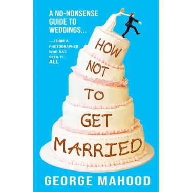 How Not to Get Married: A no-nonsense guide to weddings... from a photographer who has seen it ALL
