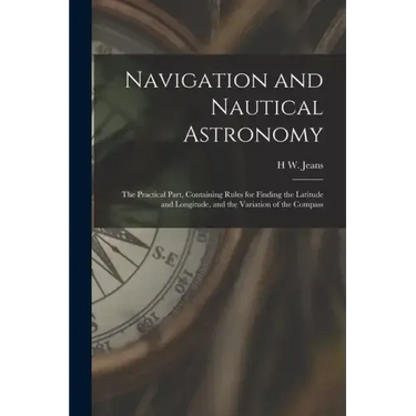 Navigation and Nautical Astronomy: The Practical Part, Containing Rules for Finding the Latitude and Longitude, and the Variation of the Compass