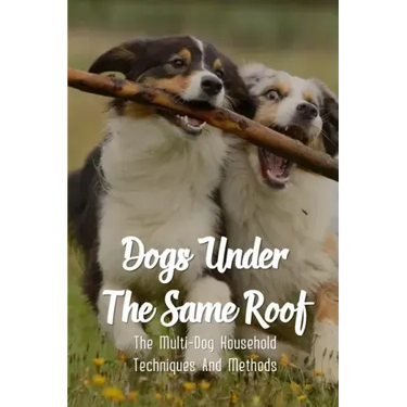 Dogs Under The Same Roof: The Multi-Dog Household Techniques And Methods: Ways To Keep Dogs In The Same House From Fighting