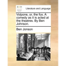 Volpone, Or, the Fox. a Comedy as It Is Acted at the Theatres. by Ben Johnson.