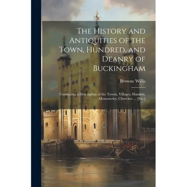 The History and Antiquities of the Town, Hundred, and Deanry of Buckingham: Containing a Description of the Towns, Villages, Hamlets, Monasteries, Chu