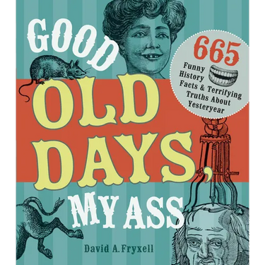 Good Old Days, My Ass: 665 Funny History Facts & Terrifying Truths about Yesteryear