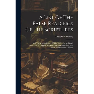 A List Of The False Readings Of The Scriptures: And The Mistranslations Of The English Bible, Which Contribute To Support The Great Errors Concerning