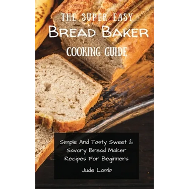 The Super Easy Bread Baker Cooking Guide: Simple And Tasty Sweet & Savory Bread Maker Recipes For Beginners