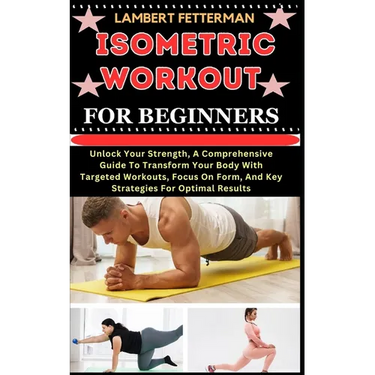 Isometric Workout for Beginners: Unlock Your Strength, A Comprehensive Guide To Transform Your Body With Targeted Workouts, Focus On Form, And Key Str