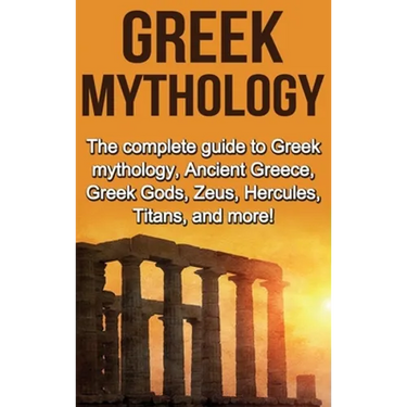 Greek Mythology: The complete guide to Greek Mythology, Ancient Greece, Greek Gods, Zeus, Hercules, Titans, and more!