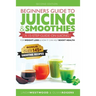 Beginners Guide to Juicing & Smoothies: A 15-Step Guide On Juicing for Weight Loss & How It Can Help Boost Health (BONUS: Includes Over 145 Smoothie R