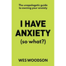 I Have Anxiety (So What?): The Unapologetic Guide to Overcoming Your Anxiety