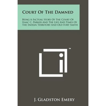 Court Of The Damned: Being A Factual Story Of The Court Of Isaac C. Parker And The Life And Times Of The Indian Territory And Old Fort Smit