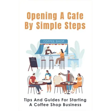 Opening A Cafe By Simple Steps: Tips And Guides For Starting A Coffee Shop Business: Opening A Cafe With No Experience