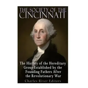 The Society of the Cincinnati: The History of the Hereditary Group Established by the Founding Fathers After the Revolutionary War