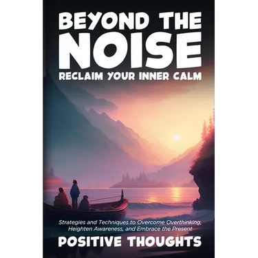 Beyond the Noise: Strategies and Techniques to Overcome Overthinking, Heighten Awareness, and Embrace the Present