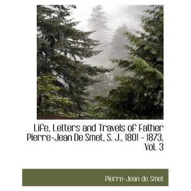 Life, Letters and Travels of Father Pierre-Jean de Smet, S. J., 1801 - 1873, Vol. 3