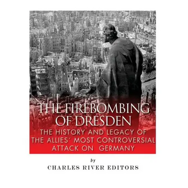 The Firebombing of Dresden: The History and Legacy of the Allies' Most Controversial Attack on Germany