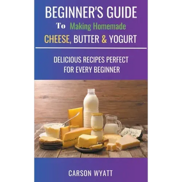 Beginners Guide to Making Homemade Cheese, Butter & Yogurt: Delicious Recipes Perfect for Every Beginner!