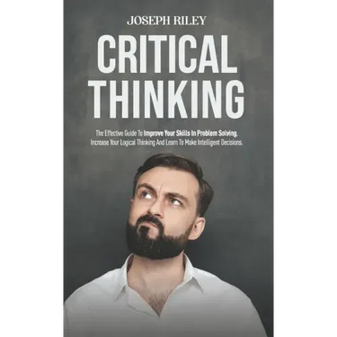 Critical Thinking: The Effective Guide To Improve Your Skills In Problem Solving, Increase Your Logical Thinking And Learn To Make Intell