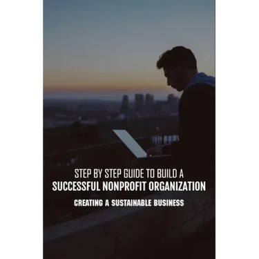 Step By Step Guide To Build A Successful Nonprofit Organization: Creating A Sustainable Business: Steps To Start A Nonprofit Organization
