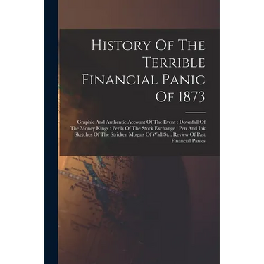 History Of The Terrible Financial Panic Of 1873: Graphic And Authentic Account Of The Event: Downfall Of The Money Kings: Perils Of The Stock Exchange