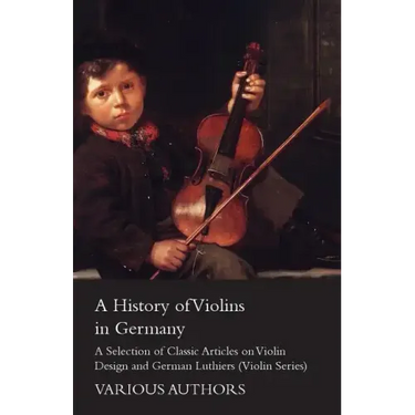 A History of Violins in Germany - A Selection of Classic Articles on Violin Design and German Luthiers (Violin Series)