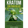 Kratom for Pain Relief: A Complete Beginner's Guide to Using Kratom Leaf - Kratom Teas, Kratom Extracts, Kratom Powders, and Kratom Capsules