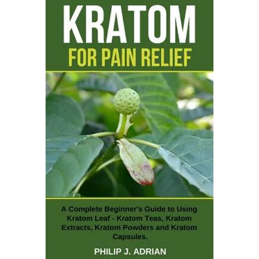 Kratom for Pain Relief: A Complete Beginner's Guide to Using Kratom Leaf - Kratom Teas, Kratom Extracts, Kratom Powders, and Kratom Capsules