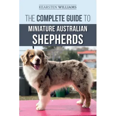The Complete Guide to Miniature Australian Shepherds: Finding, Caring For, Training, Feeding, Socializing, and Loving Your New Mini Aussie Puppy