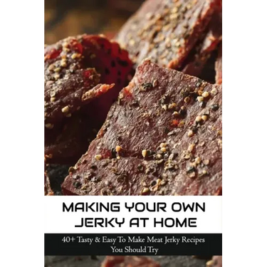 Making Your Own Jerky At Home: 40+ Tasty & Easy To Make Meat Jerky Recipes You Should Try: Homemade Meat Jerky Recipes Book
