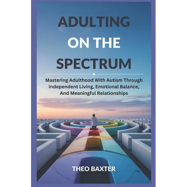 Adulting On The Spectrum: Mastering Adulthood With Autism Through Independent Living, Emotional Balance, And Meaningful Relationships